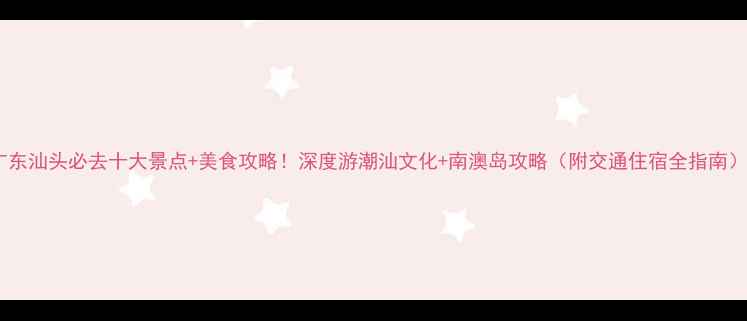 图片 广东汕头必去十大景点+美食攻略！深度游潮汕文化+南澳岛攻略（附交通住宿全指南）1