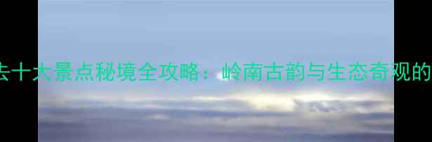 图片 新兴县必去十大景点秘境全攻略：岭南古韵与生态奇观的完美融合1
