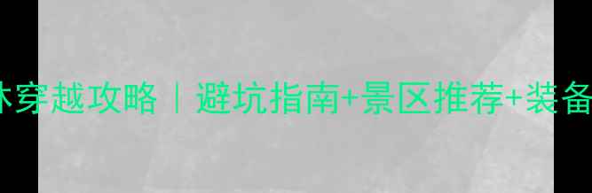 图片 新手必看！保姆级丛林穿越攻略｜避坑指南+景区推荐+装备清单（附真实体验）1