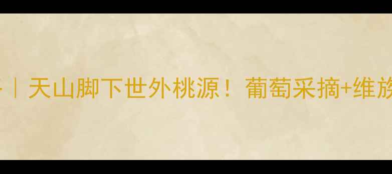 图片 新疆葡萄沟必去攻略｜天山脚下世外桃源！葡萄采摘+维族风情深度游全指南1