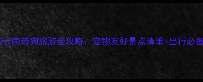 图片 最新版云南带狗旅游全攻略：宠物友好景点清单+出行必备指南1