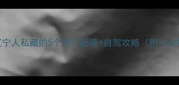 图片 沈阳周边游推荐｜辽宁人私藏的5个冷门秘境+自驾攻略（附小众拍照点+美食清单）1