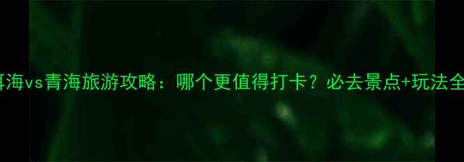 图片 洱海vs青海旅游攻略：哪个更值得打卡？必去景点+玩法全1