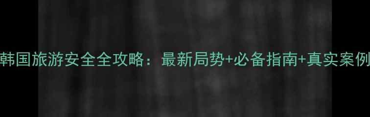 图片 韩国旅游安全全攻略：最新局势+必备指南+真实案例