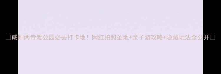 图片 🌟咸阳两寺渡公园必去打卡地！网红拍照圣地+亲子游攻略+隐藏玩法全公开🌟