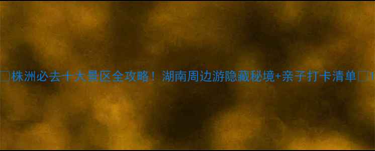图片 🌟株洲必去十大景区全攻略！湖南周边游隐藏秘境+亲子打卡清单🚗1