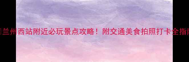图片 📸兰州西站附近必玩景点攻略！附交通美食拍照打卡全指南