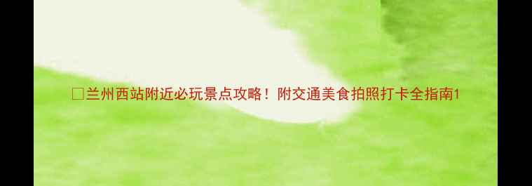 图片 📸兰州西站附近必玩景点攻略！附交通美食拍照打卡全指南1